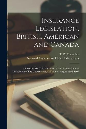 Cover image for Insurance Legislation, British, American and Canada [microform]: Address by Mr. T.B. Macaulay, F.I.A., Before National Association of Life Underwriters, at Toronto, August 22nd, 1907