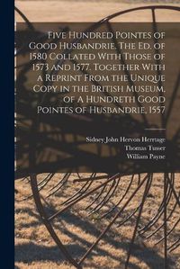 Cover image for Five Hundred Pointes of Good Husbandrie. The ed. of 1580 Collated With Those of 1573 and 1577. Together With a Reprint From the Unique Copy in the British Museum, of A Hundreth Good Pointes of Husbandrie, 1557