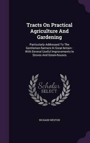 Tracts on Practical Agriculture and Gardening: Particularly Addressed to the Gentlemen-Farmers in Great-Britain: With Several Useful Improvements in Stoves and Green-Houses