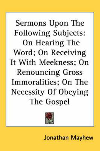 Cover image for Sermons Upon the Following Subjects: On Hearing the Word; On Receiving It with Meekness; On Renouncing Gross Immoralities; On the Necessity of Obeying the Gospel