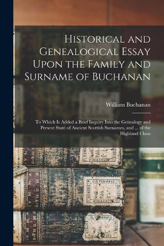 Cover image for Historical and Genealogical Essay Upon the Family and Surname of Buchanan; to Which is Added a Brief Inquiry Into the Genealogy and Present State of Ancient Scottish Surnames, and ... of the Highland Clans