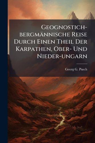 Cover image for Geognostich-Bergm Nnische Reise Durch Einen Theil Der Karpathen, Ober- Und Nieder-Ungarn: Angestellt I. J. 1821 Von Georg Gottlieb Pusch, Volume 1