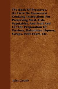 Cover image for The Book Of Preserves. (Le Livre De Conserves) Containg Instructions For Preserving Mest, Fish, Vegetables, And Fruit And For The Preparation Of Terrines, Galantines, Liquers, Syrups, Petit-Fours, Etc.