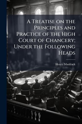 Cover image for A Treatise on the Principles and Practice of the High Court of Chancery; Under the Following Heads