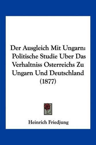 Cover image for Der Ausgleich Mit Ungarn: Politische Studie Uber Das Verhaltniss Osterreichs Zu Ungarn Und Deutschland (1877)