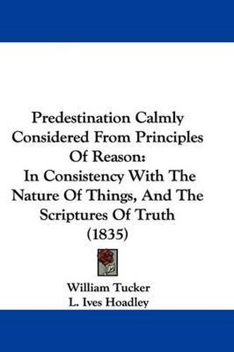 Cover image for Predestination Calmly Considered From Principles Of Reason: In Consistency With The Nature Of Things, And The Scriptures Of Truth (1835)