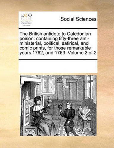 Cover image for The British Antidote to Caledonian Poison: Containing Fifty-Three Anti-Ministerial, Political, Satirical, and Comic Prints, for Those Remarkable Years 1762, and 1763. Volume 2 of 2