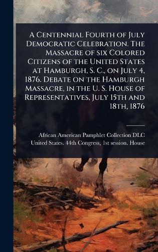 Cover image for A Centennial Fourth of July Democratic Celebration. The Massacre of six Colored Citizens of the United States at Hamburgh, S. C., on July 4, 1876. Debate on the Hamburgh Massacre, in the U. S. House of Representatives, July 15th and 18th, 1876
