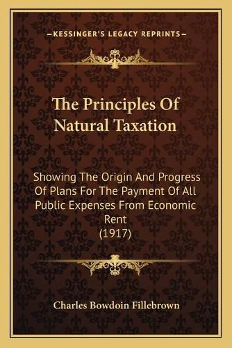 Cover image for The Principles of Natural Taxation: Showing the Origin and Progress of Plans for the Payment of All Public Expenses from Economic Rent (1917)