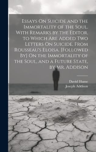 Essays On Suicide and the Immortality of the Soul. With Remarks by the Editor. to Which Are Added Two Letters On Suicide, From Rousseau's Eloisa. [Followed By] On the Immortality of the Soul, and a Future State, by Mr. Addison