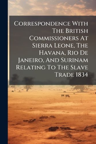 Cover image for Correspondence With The British Commissioners At Sierra Leone, The Havana, Rio De Janeiro, And Surinam Relating To The Slave Trade 1834