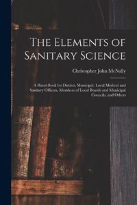 Cover image for The Elements of Sanitary Science: a Hand-book for District, Municipal, Local Medical and Sanitary Officers, Members of Local Boards and Municipal Councils, and Others