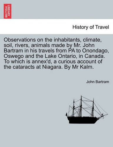 Cover image for Observations on the Inhabitants, Climate, Soil, Rivers, Animals Made by Mr. John Bartram in His Travels from Pa to Onondago, Oswego and the Lake Ontario, in Canada. to Which Is Annex'd, a Curious Account of the Cataracts at Niagara. by MR Kalm.