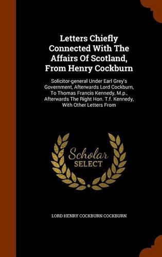 Letters Chiefly Connected with the Affairs of Scotland, from Henry Cockburn: Solicitor-General Under Earl Grey's Government, Afterwards Lord Cockburn, to Thomas Francis Kennedy, M.P., Afterwards the Right Hon. T.F. Kennedy, with Other Letters from