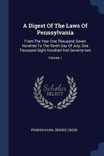 Cover image for A Digest of the Laws of Pennsylvania: From the Year One Thousand Seven Hundred to the Tenth Day of July, One Thousand Eight Hundred and Seventy-Two; Volume 1