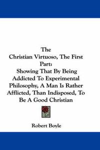 Cover image for The Christian Virtuoso, the First Part: Showing That by Being Addicted to Experimental Philosophy, a Man Is Rather Afflicted, Than Indisposed, to Be a Good Christian