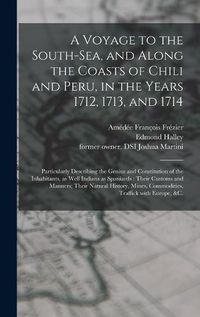 Cover image for A Voyage to the South-Sea, and Along the Coasts of Chili and Peru, in the Years 1712, 1713, and 1714: Particularly Describing the Genius and Constitution of the Inhabitants, as Well Indians as Spaniards: Their Customs and Manners; Their Natural...