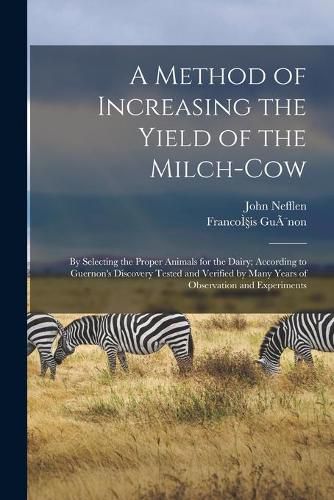 A Method of Increasing the Yield of the Milch-cow [microform]: by Selecting the Proper Animals for the Dairy; According to Guernon's Discovery Tested and Verified by Many Years of Observation and Experiments