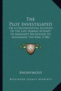 Cover image for The Plot Investigated: Or a Circumstantial Account of the Late Horrid Attempt of Margaret Nicholson to Assassinate the King (1786)