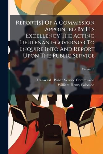 Cover image for Report[s] Of A Commission Appointed By His Excellency The Acting Lieutenant-governor To Enquire Into And Report Upon The Public Service; Volume 5