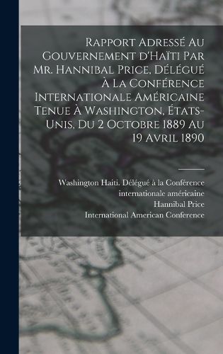 Cover image for Rapport adresse au gouvernement d'Haiti par Mr. Hannibal Price, delegue a la Conference internationale americaine tenue a Washington, Etats-Unis, du 2 octobre 1889 au 19 avril 1890