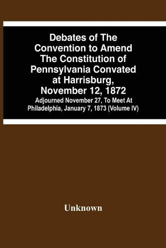 Debates Of The Convention To Amend The Constitution Of Pennsylvania Convated At Harrisburg, November 12, 1872; Adjourned November 27, To Meet At Philadelphia, January 7, 1873 (Volume Iv)