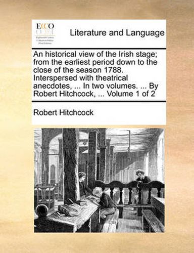 Cover image for An Historical View of the Irish Stage; From the Earliest Period Down to the Close of the Season 1788. Interspersed with Theatrical Anecdotes, ... in Two Volumes. ... by Robert Hitchcock, ... Volume 1 of 2