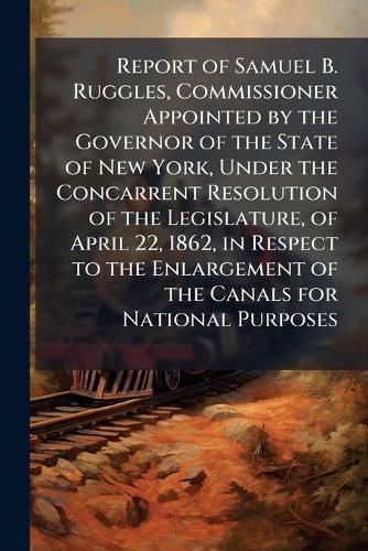 Cover image for Report of Samuel B. Ruggles, Commissioner Appointed by the Governor of the State of New York, Under the Concarrent Resolution of the Legislature, of April 22, 1862, in Respect to the Enlargement of the Canals for National Purposes