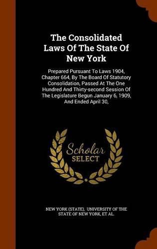 Cover image for The Consolidated Laws of the State of New York: Prepared Pursuant to Laws 1904, Chapter 664, by the Board of Statutory Consolidation, Passed at the One Hundred and Thirty-Second Session of the Legislature Begun January 6, 1909, and Ended April 30,