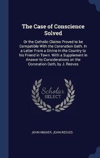 Cover image for The Case of Conscience Solved: Or the Catholic Claims Proved to Be Compatible with the Coronation Oath. in a Letter from a Divine in the Country to His Friend in Town. with a Supplement in Answer to Considerations on the Coronation Oath, by J. Reeves