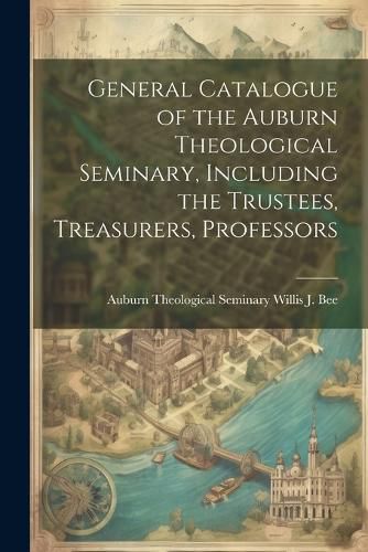 Cover image for General Catalogue of the Auburn Theological Seminary, Including the Trustees, Treasurers, Professors