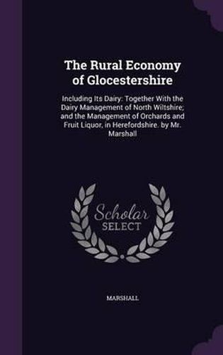 Cover image for The Rural Economy of Glocestershire: Including Its Dairy: Together with the Dairy Management of North Wiltshire; And the Management of Orchards and Fruit Liquor, in Herefordshire. by Mr. Marshall