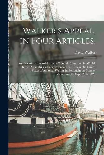 Walker's Appeal, in Four Articles,: Together With a Preamble to the Colored Citizens of the World, but in Particular and Very Expressly to Those of the United States of America. Written in Boston, in the State of Massachusetts, Sept. 28th, 1829