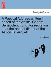 Cover image for A Poetical Address Written in Behalf of the Artists' General Benevolent Fund, for Recitation ... at the Annual Dinner at the Albion Tavern, Etc.