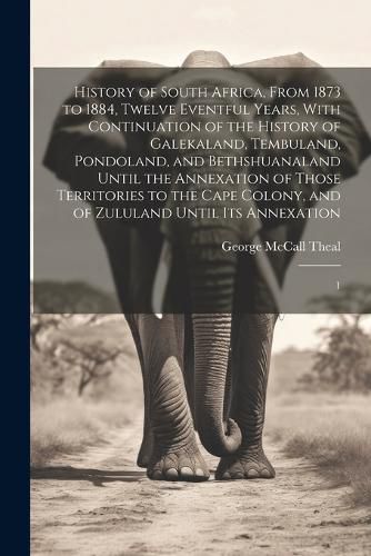 Cover image for History of South Africa, From 1873 to 1884, Twelve Eventful Years, With Continuation of the History of Galekaland, Tembuland, Pondoland, and Bethshuanaland Until the Annexation of Those Territories to the Cape Colony, and of Zululand Until its Annexation