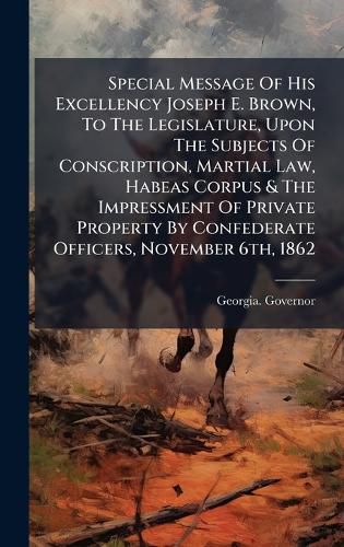 Cover image for Special Message Of His Excellency Joseph E. Brown, To The Legislature, Upon The Subjects Of Conscription, Martial Law, Habeas Corpus & The Impressment Of Private Property By Confederate Officers, November 6th, 1862