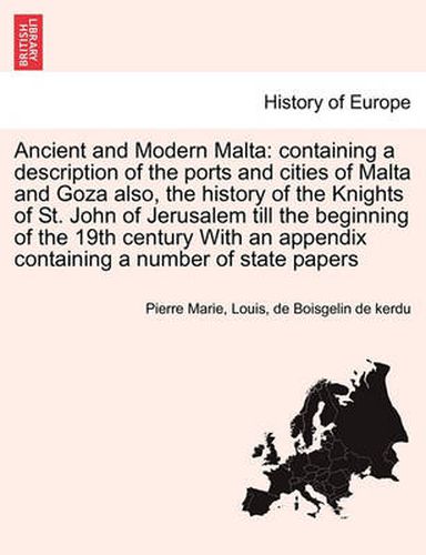 Cover image for Ancient and Modern Malta: Containing a Description of the Ports and Cities of Malta and Goza Also, the History of the Knights of St. John of Jerusalem Till the Beginning of the 19th Century with an Appendix Containing a Number of State Papers. Vol. I