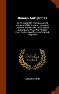 Cover image for Roman Antiquities: Or, an Account of the Manners and Customs of the Romans ... Designed Chiefly to Illustrate the Latin Classics, by Explaining Words and Phrases, from the Rites and Customs to Which They Refer