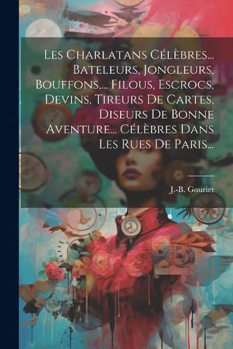 Cover image for Les Charlatans Celebres... Bateleurs, Jongleurs, Bouffons, ... Filous, Escrocs, Devins, Tireurs De Cartes, Diseurs De Bonne Aventure... Celebres Dans Les Rues De Paris...