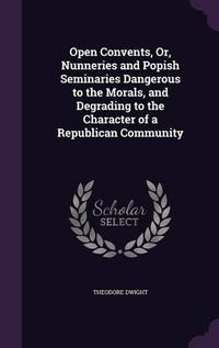 Cover image for Open Convents, Or, Nunneries and Popish Seminaries Dangerous to the Morals, and Degrading to the Character of a Republican Community