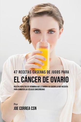 Cover image for 47 Recetas Caseras de Jugos Para el Cancer de Ovario: Recetas Repletas de Vitaminas Que Le Daran a su Cuerpo Lo Que Necesita Para Combatir las Celulas Cancerigenas