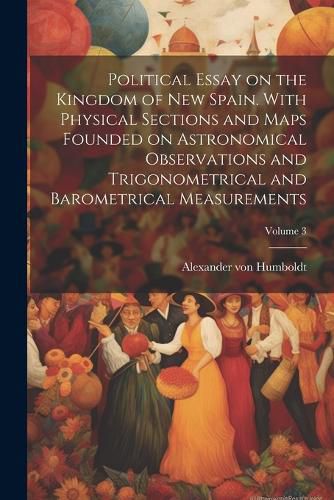 Political Essay on the Kingdom of New Spain. With Physical Sections and Maps Founded on Astronomical Observations and Trigonometrical and Barometrical Measurements; Volume 3