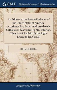 Cover image for An Address to the Roman Catholics of the United States of America. Occasioned by a Letter Addressed to the Catholics of Worcester, by Mr. Wharton, Their Late Chaplain. By the Right Reverend Dr. Carroll