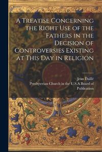 Cover image for A Treatise Concerning the Right Use of the Fathers in the Decision of Controversies Existing at This Day in Religion