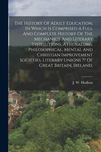 Cover image for The History Of Adult Education, In Which Is Comprised A Full And Complete History Of The Mechanic's And Literary Institutions, Athenaeums, Philosophical, Mental And Christian Improvement Societies, Literary Unions Of Great Britain, Ireland,