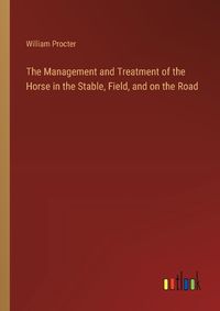 Cover image for The Management and Treatment of the Horse in the Stable, Field, and on the Road