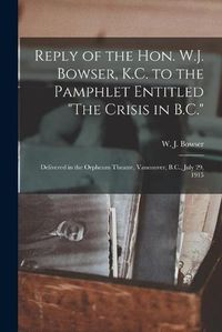 Cover image for Reply of the Hon. W.J. Bowser, K.C. to the Pamphlet Entitled The Crisis in B.C. [microform]: Delivered in the Orpheum Theatre, Vancouver, B.C., July 29, 1915