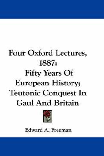 Cover image for Four Oxford Lectures, 1887: Fifty Years of European History; Teutonic Conquest in Gaul and Britain