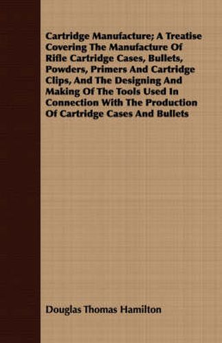 Cover image for Cartridge Manufacture; A Treatise Covering the Manufacture of Rifle Cartridge Cases, Bullets, Powders, Primers and Cartridge Clips, and the Designing and Making of the Tools Used in Connection with the Production of Cartridge Cases and Bullets