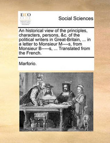 An Historical View of the Principles, Characters, Persons, &C. of the Political Writers in Great-Britain, ... in a Letter to Monsieur M----S, from Monsieur B-----S, ... Translated from the French.